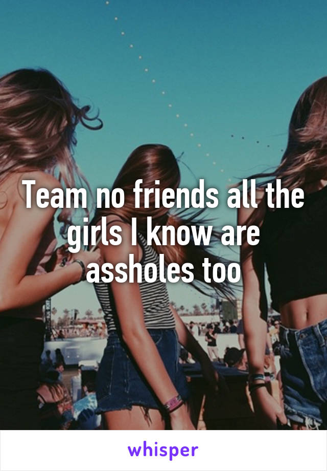 Team no friends all the girls I know are assholes too