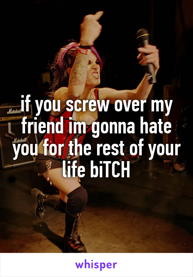 if you screw over my friend im gonna hate you for the rest of your life biTCH