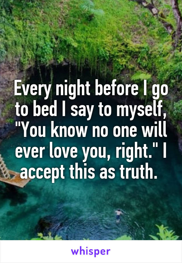 Every night before I go to bed I say to myself, "You know no one will ever love you, right." I accept this as truth. 