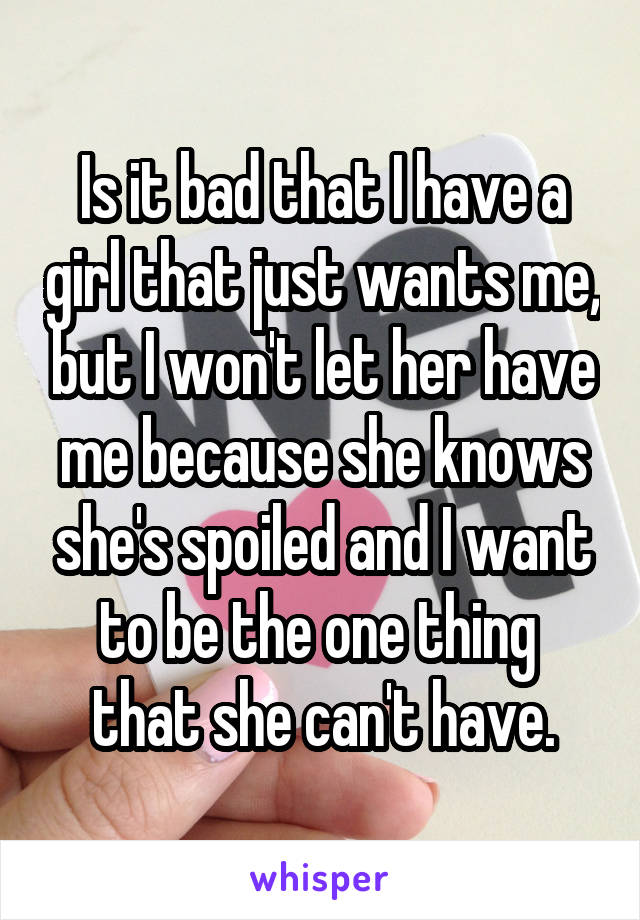 Is it bad that I have a girl that just wants me, but I won't let her have me because she knows she's spoiled and I want to be the one thing  that she can't have.