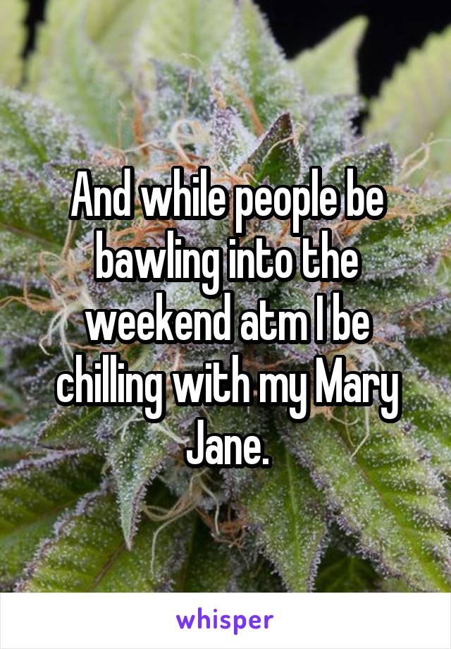 And while people be bawling into the weekend atm I be chilling with my Mary Jane.