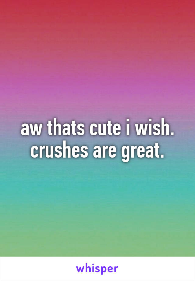 aw thats cute i wish. crushes are great.