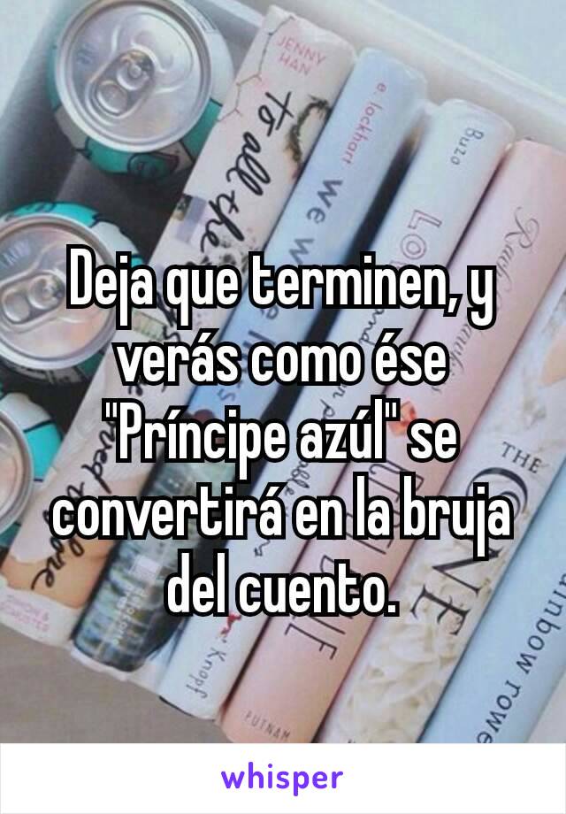 Deja que terminen, y verás como ése "Príncipe azúl" se convertirá en la bruja del cuento.