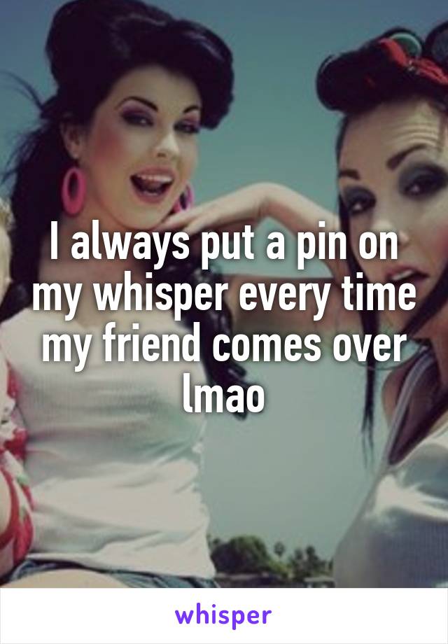 I always put a pin on my whisper every time my friend comes over lmao