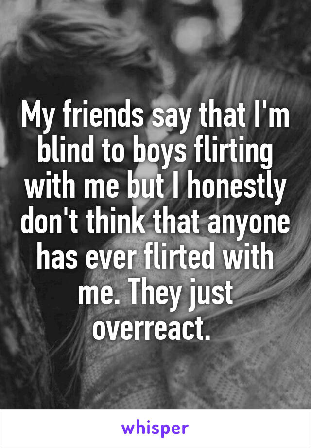 My friends say that I'm blind to boys flirting with me but I honestly don't think that anyone has ever flirted with me. They just overreact. 