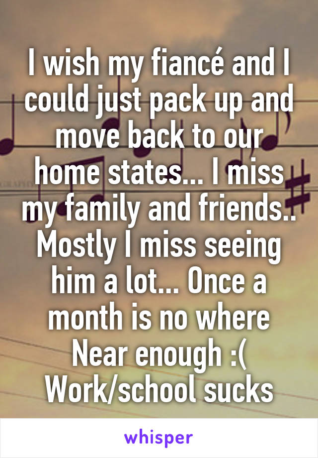 I wish my fiancé and I could just pack up and move back to our home states... I miss my family and friends.. Mostly I miss seeing him a lot... Once a month is no where
Near enough :( Work/school sucks