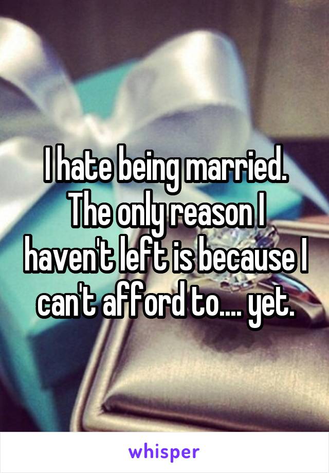 I hate being married. The only reason I haven't left is because I can't afford to.... yet.