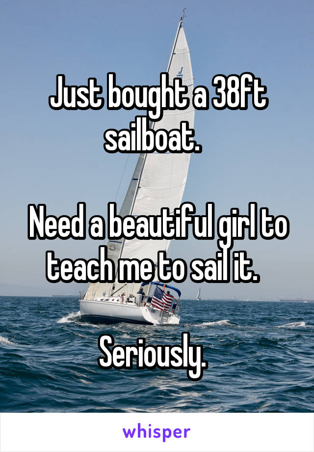 Just bought a 38ft sailboat.  

Need a beautiful girl to teach me to sail it.  

Seriously.  