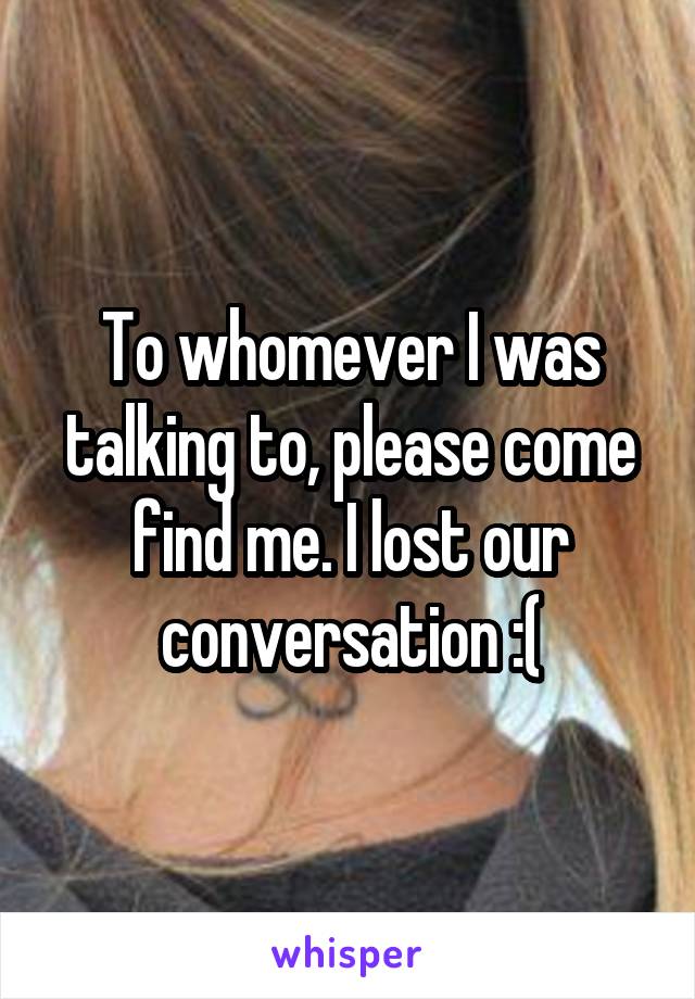 To whomever I was talking to, please come find me. I lost our conversation :(