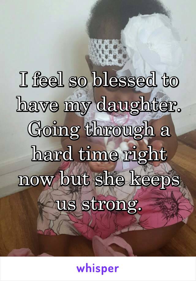 I feel so blessed to have my daughter. Going through a hard time right now but she keeps us strong.