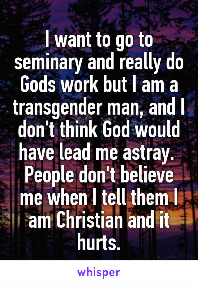 I want to go to seminary and really do Gods work but I am a transgender man, and I don't think God would have lead me astray. 
People don't believe me when I tell them I am Christian and it hurts.