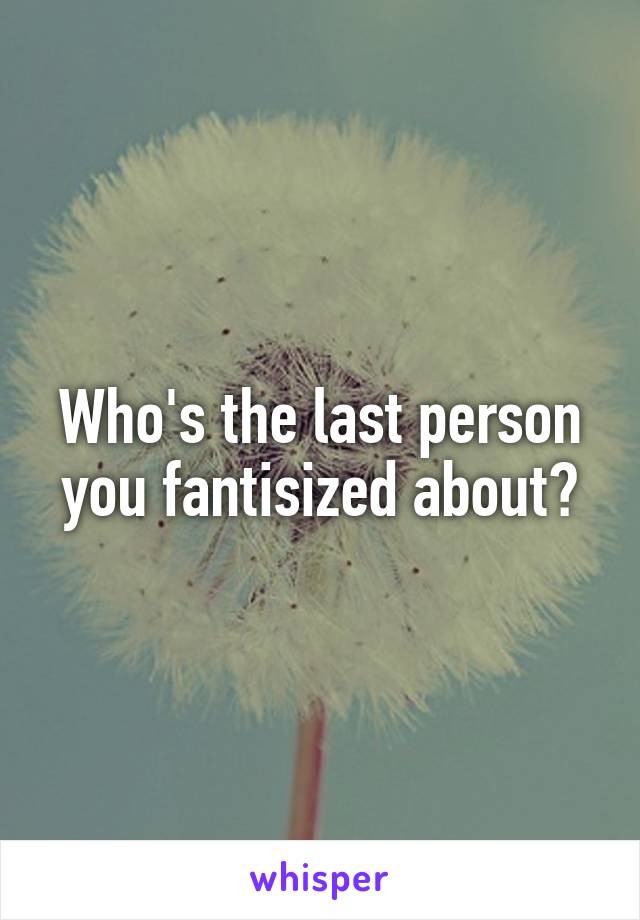 Who's the last person you fantisized about?