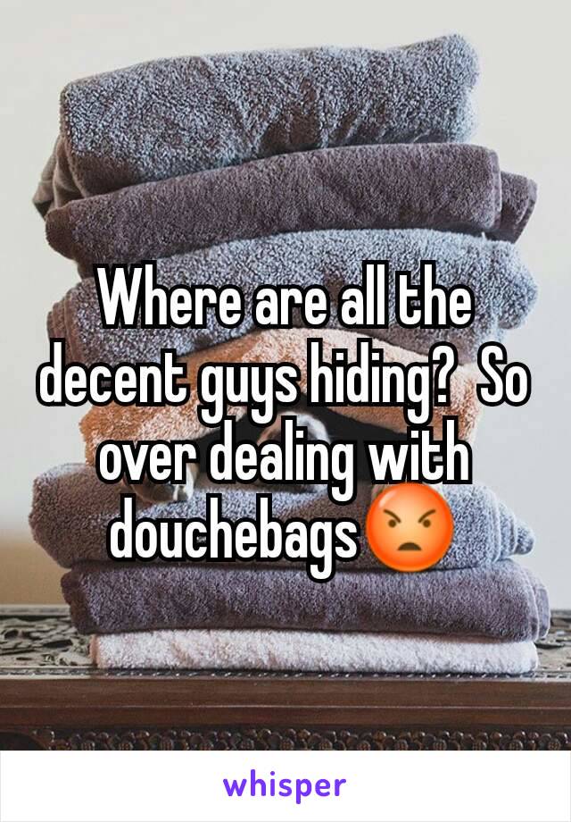 Where are all the decent guys hiding?  So over dealing with douchebags😡