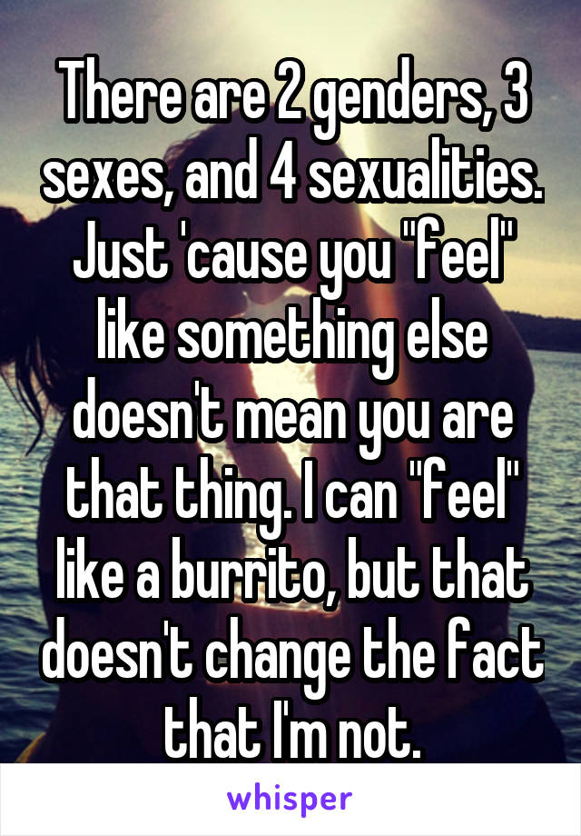 There are 2 genders, 3 sexes, and 4 sexualities. Just 'cause you "feel" like something else doesn't mean you are that thing. I can "feel" like a burrito, but that doesn't change the fact that I'm not.