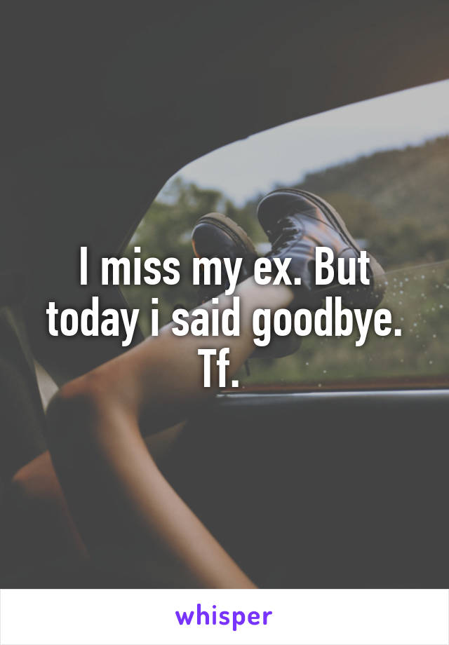 I miss my ex. But today i said goodbye. Tf. 