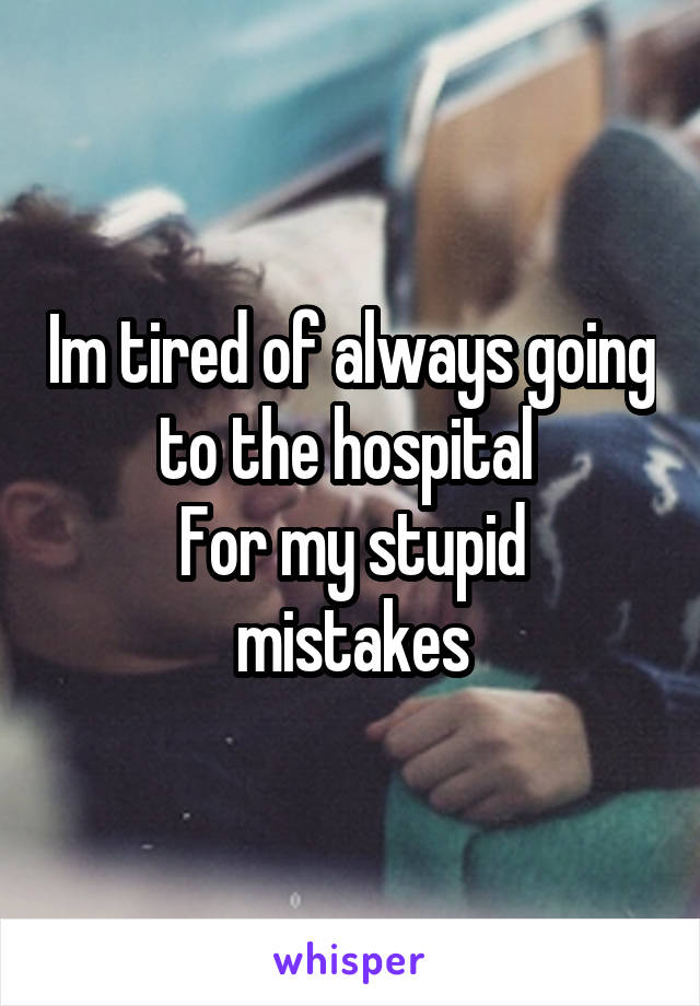 Im tired of always going to the hospital 
For my stupid mistakes