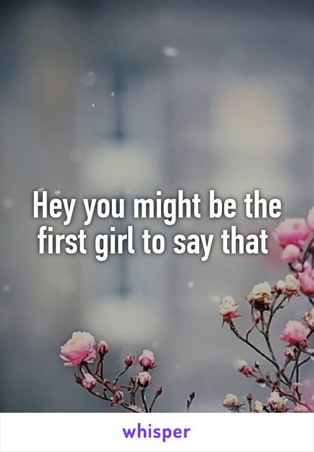 Hey you might be the first girl to say that 