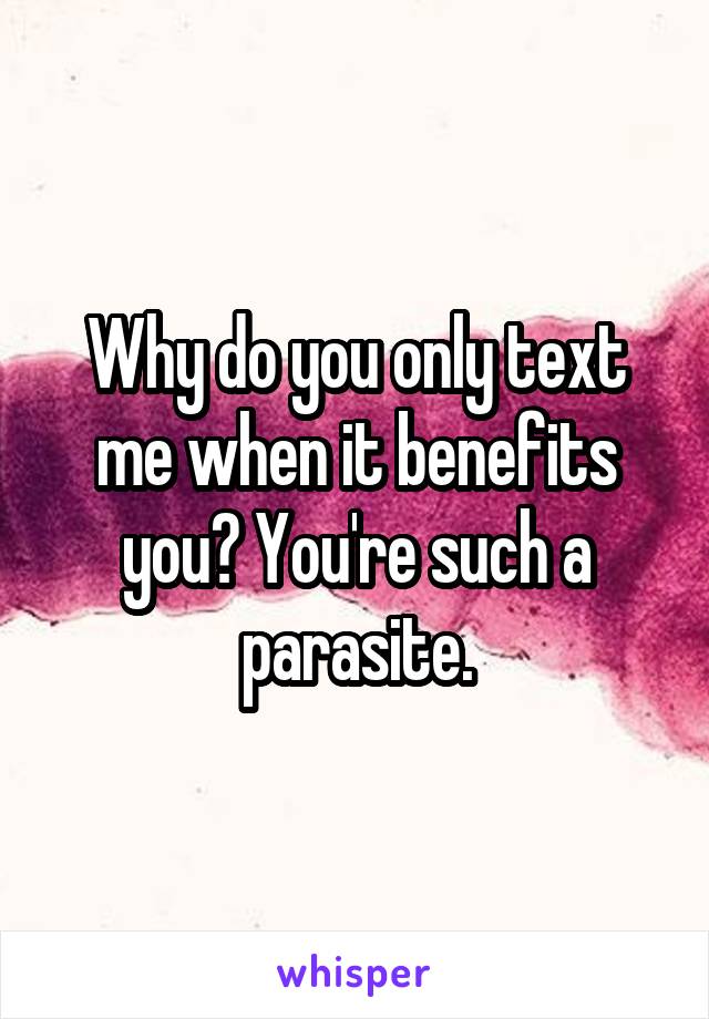 Why do you only text me when it benefits you? You're such a parasite.