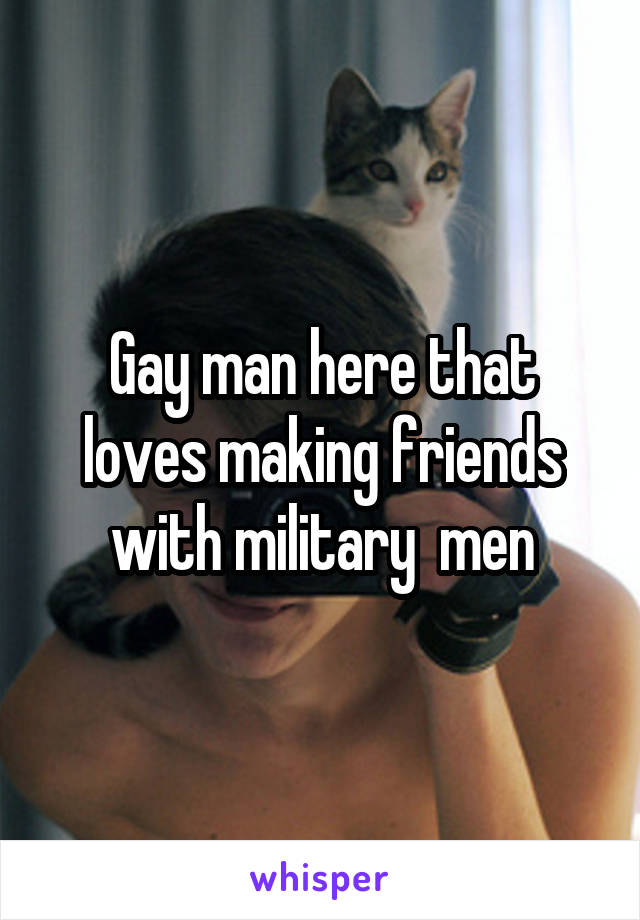 Gay man here that loves making friends with military  men