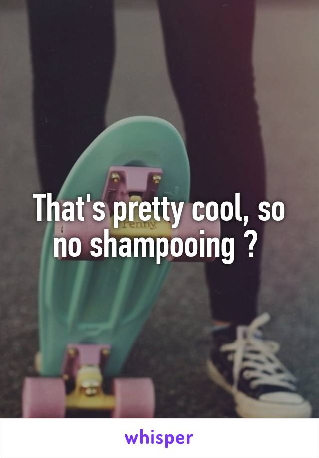 That's pretty cool, so no shampooing ? 