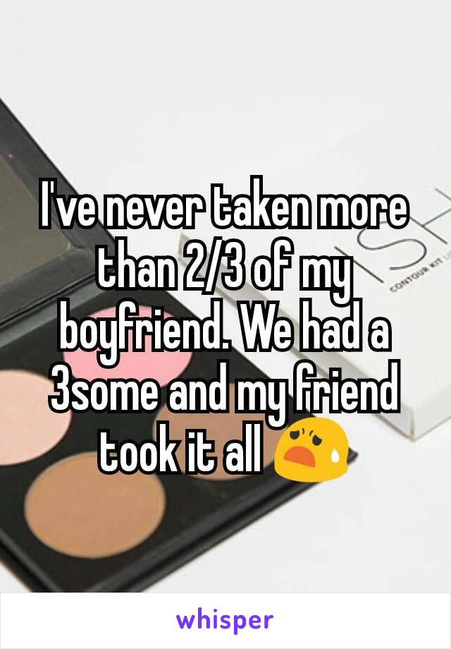 I've never taken more than 2/3 of my boyfriend. We had a 3some and my friend took it all 😧