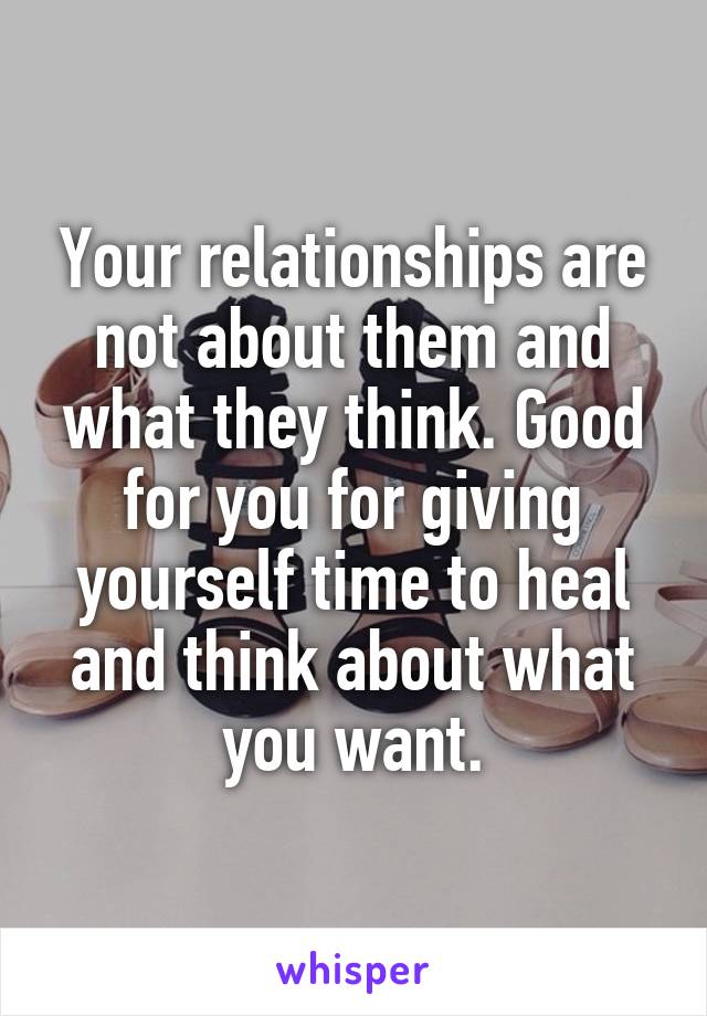 Your relationships are not about them and what they think. Good for you for giving yourself time to heal and think about what you want.