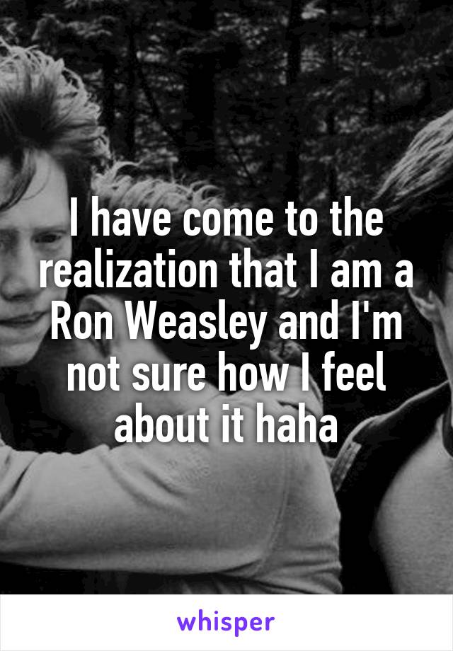 I have come to the realization that I am a Ron Weasley and I'm not sure how I feel about it haha