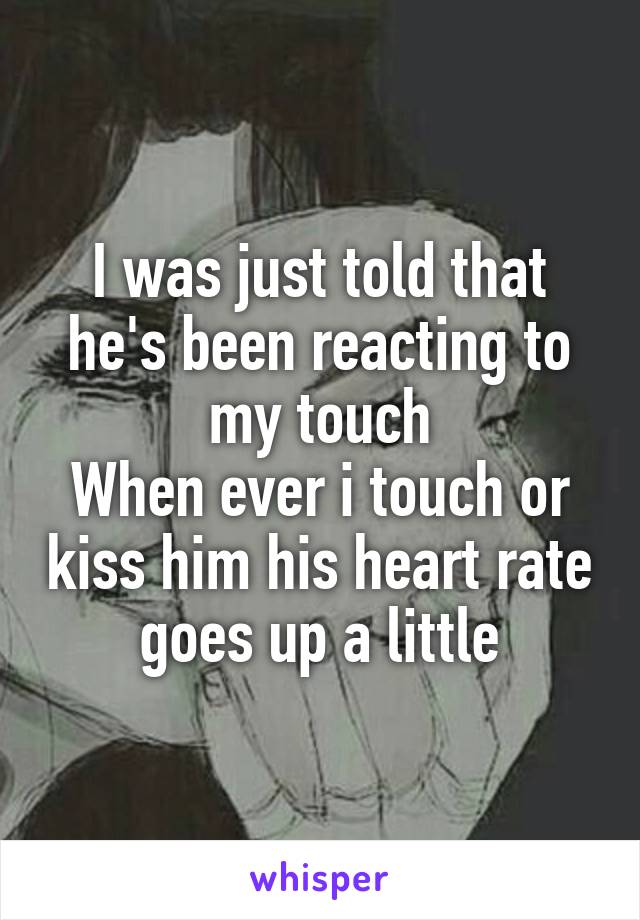 I was just told that he's been reacting to my touch
When ever i touch or kiss him his heart rate goes up a little