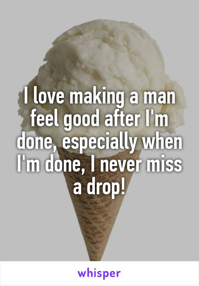 I love making a man feel good after I'm done, especially when I'm done, I never miss a drop!