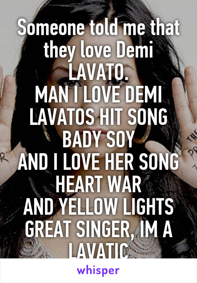 Someone told me that they love Demi LAVATO.
MAN I LOVE DEMI LAVATOS HIT SONG BADY SOY
AND I LOVE HER SONG HEART WAR
AND YELLOW LIGHTS
GREAT SINGER, IM A LAVATIC