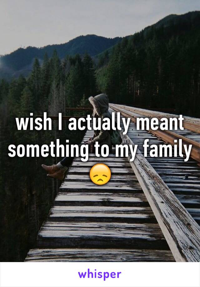 wish I actually meant something to my family 😞