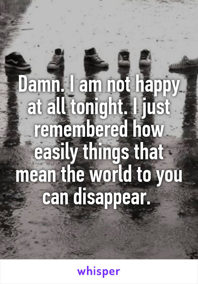 Damn. I am not happy at all tonight. I just remembered how easily things that mean the world to you can disappear. 