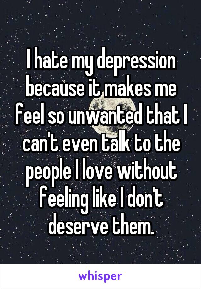 I hate my depression because it makes me feel so unwanted that I can't even talk to the people I love without feeling like I don't deserve them.