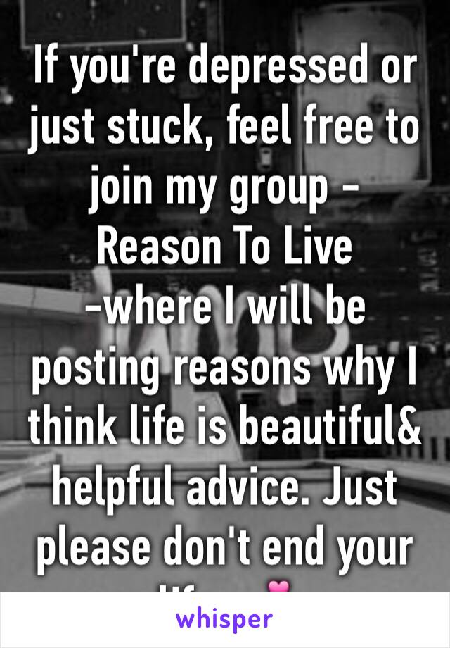 If you're depressed or just stuck, feel free to join my group - 
Reason To Live
-where I will be posting reasons why I think life is beautiful& helpful advice. Just please don't end your life. 💕