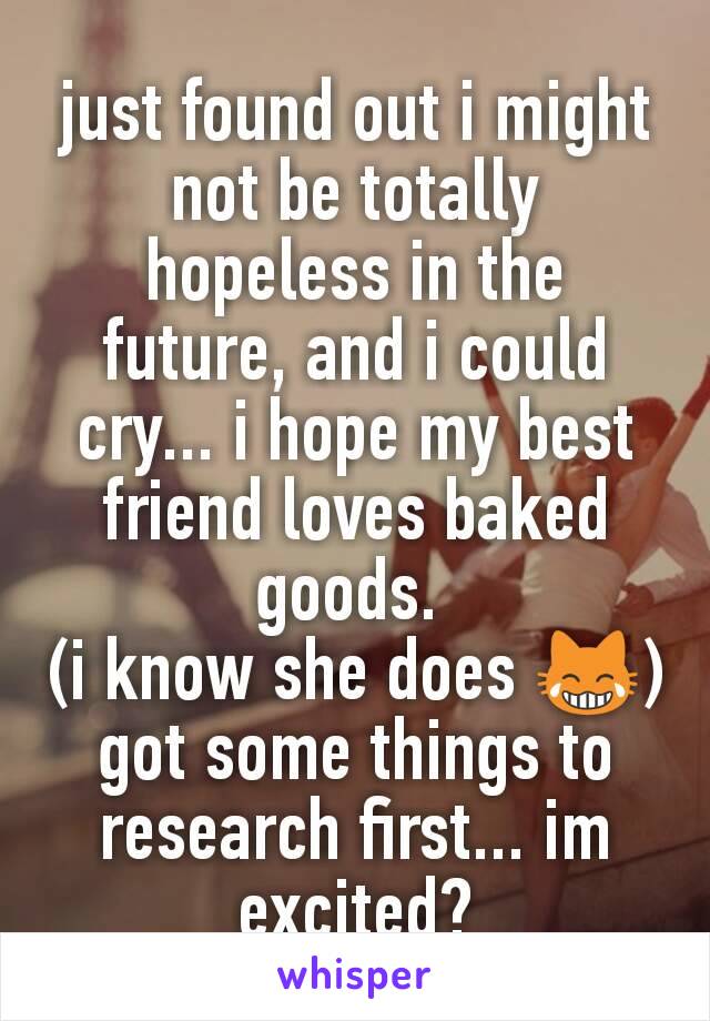 just found out i might not be totally hopeless in the future, and i could cry... i hope my best friend loves baked goods. 
(i know she does 😹)
got some things to research first... im excited?