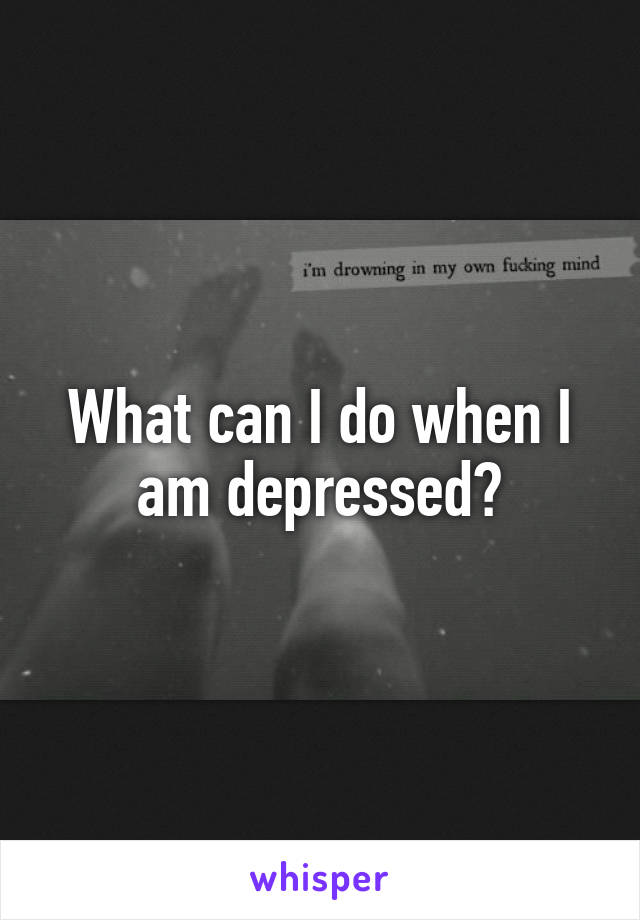 What can I do when I am depressed?