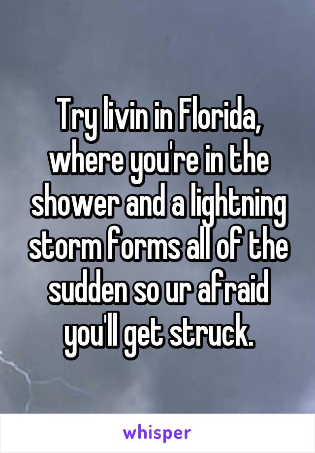 Try livin in Florida, where you're in the shower and a lightning storm forms all of the sudden so ur afraid you'll get struck.