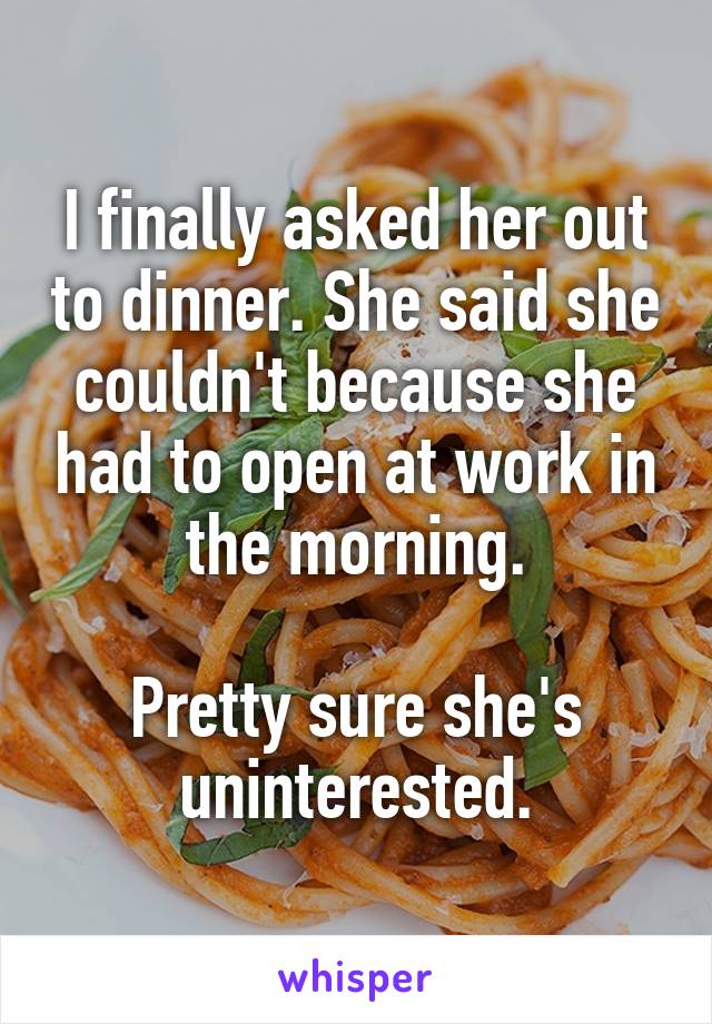 I finally asked her out to dinner. She said she couldn't because she had to open at work in the morning.

Pretty sure she's uninterested.