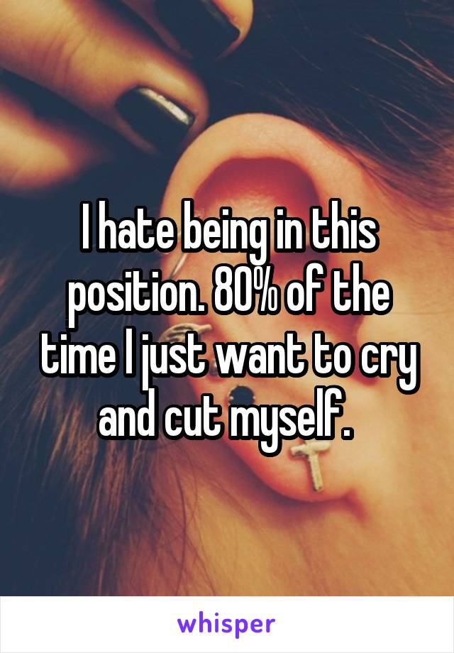 I hate being in this position. 80% of the time I just want to cry and cut myself. 