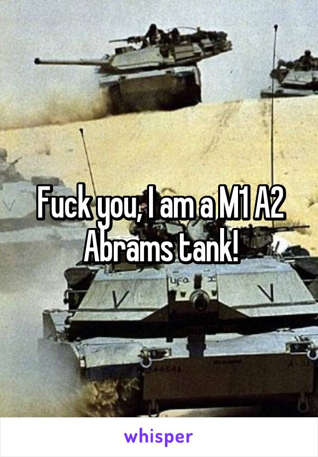 Fuck you, I am a M1 A2 Abrams tank!