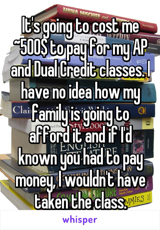 It's going to cost me ~500$ to pay for my AP and Dual Credit classes. I have no idea how my family is going to afford it and if I'd known you had to pay money, I wouldn't have taken the class.