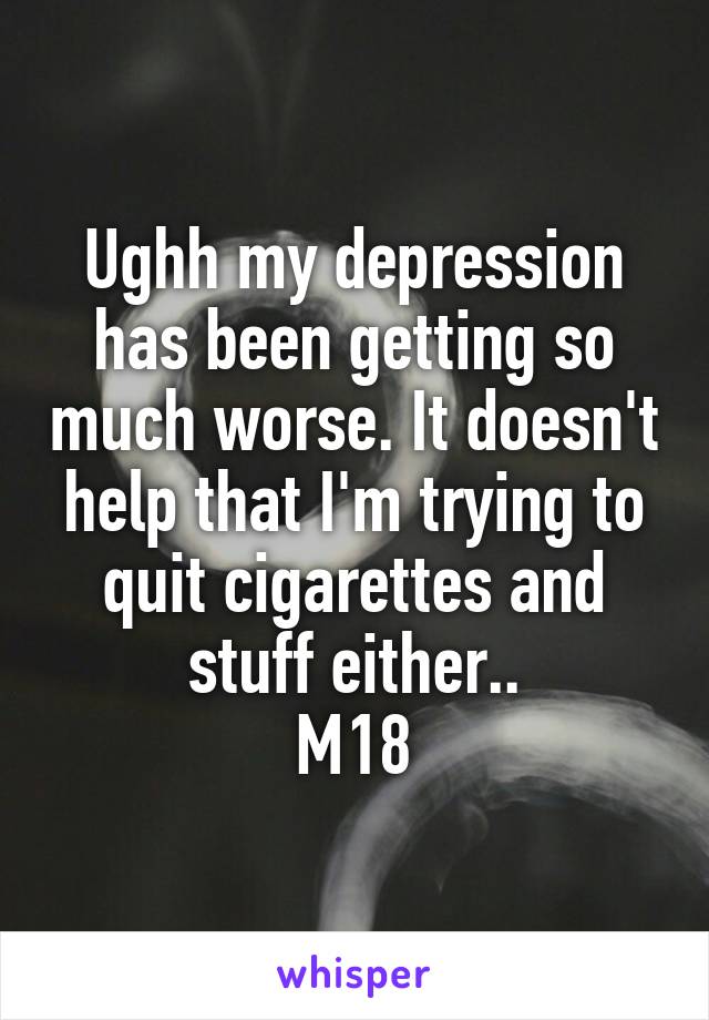 Ughh my depression has been getting so much worse. It doesn't help that I'm trying to quit cigarettes and stuff either..
M18