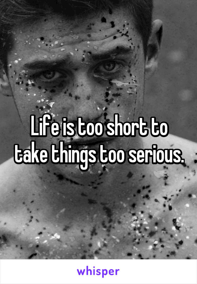 Life is too short to take things too serious.