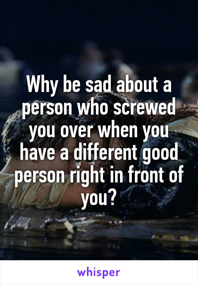 Why be sad about a person who screwed you over when you have a different good person right in front of you?