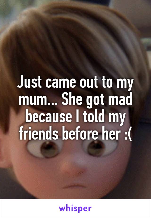 Just came out to my mum... She got mad because I told my friends before her :(