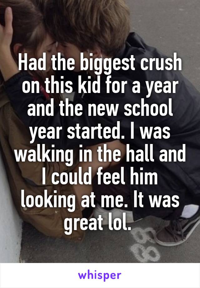 Had the biggest crush on this kid for a year and the new school year started. I was walking in the hall and I could feel him looking at me. It was great lol. 