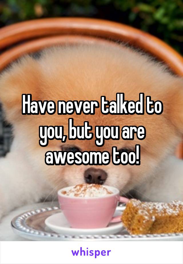 Have never talked to you, but you are awesome too!