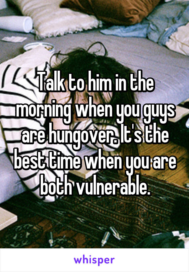 Talk to him in the morning when you guys are hungover. It's the best time when you are both vulnerable.