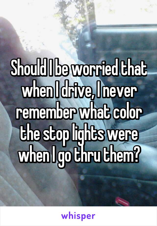 Should I be worried that when I drive, I never remember what color the stop lights were when I go thru them?