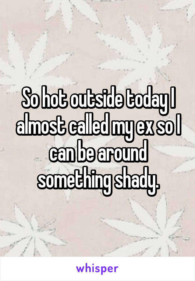 So hot outside today I almost called my ex so I can be around something shady.